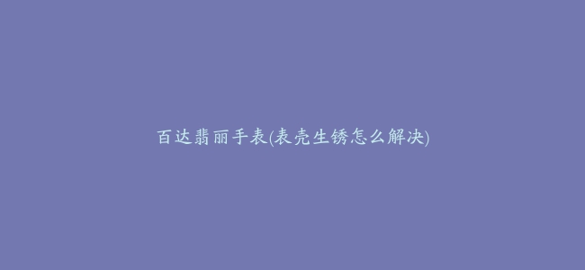 百达翡丽手表(表壳生锈怎么解决)