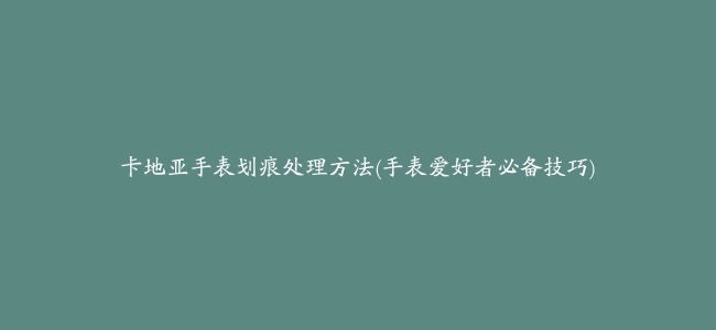 卡地亚手表划痕处理方法(手表爱好者必备技巧)