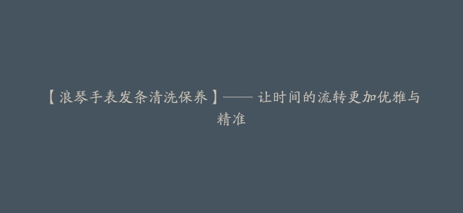 【浪琴手表发条清洗保养】—— 让时间的流转更加优雅与精准