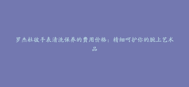 罗杰杜彼手表清洗保养的费用价格：精细呵护你的腕上艺术品