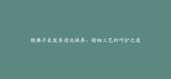 雅典手表发条清洗保养：精细工艺的呵护之道