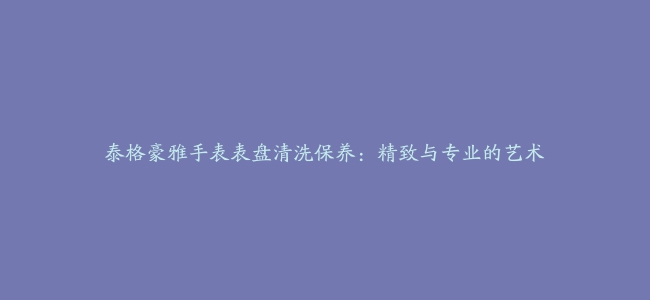 泰格豪雅手表表盘清洗保养：精致与专业的艺术