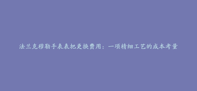 法兰克穆勒手表表把更换费用：一项精细工艺的成本考量