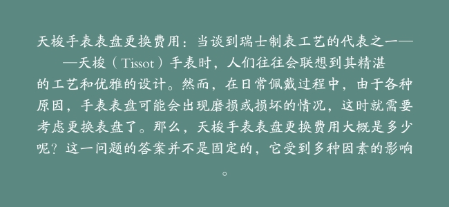 天梭手表表盘更换费用：当谈到瑞士制表工艺的代表之一——天梭（Tissot）手表时，人们往往会联想到其精湛的工艺和优雅的设计。然而，在日常佩戴过程中，由于各种原因，手表表盘可能会出现磨损或损坏的情况，这时就需要考虑更换表盘了。那么，天梭手表表盘更换费用大概是多少呢？这一问题的答案并不是固定的，它受到多种因素的影响。