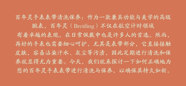 百年灵手表表带清洗保养：作为一款兼具功能与美学的高级腕表，百年灵（Breitling）不仅在航空计时领域有着卓越的表现，在日常佩戴中也是许多人的首选。然而，再好的手表也需要细心呵护，尤其是表带部分，它直接接触皮肤，容易沾染汗水、灰尘等污渍，因此定期进行清洗和保养就显得尤为重要。今天，我们就来探讨一下如何正确地为您的百年灵手表表带进行清洗与保养，以确保其持久如新。