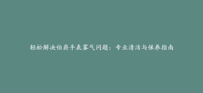 轻松解决伯爵手表雾气问题：专业清洁与保养指南