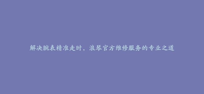 解决腕表精准走时，浪琴官方维修服务的专业之道