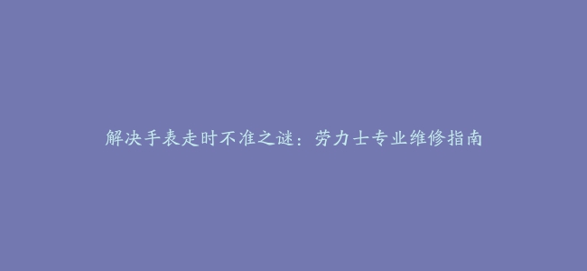 解决手表走时不准之谜：劳力士专业维修指南