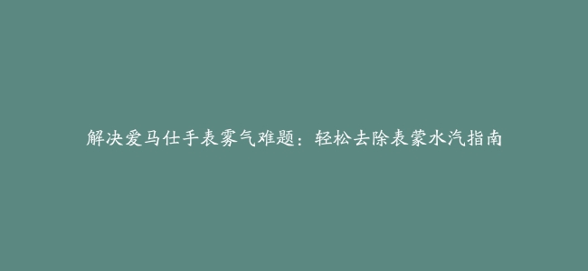 解决爱马仕手表雾气难题：轻松去除表蒙水汽指南