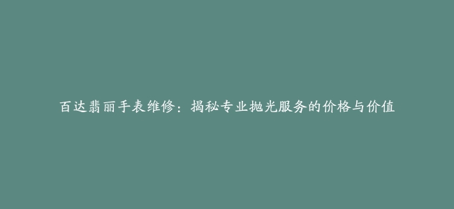 百达翡丽手表维修：揭秘专业抛光服务的价格与价值