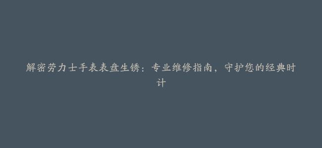 解密劳力士手表表盘生锈：专业维修指南，守护您的经典时计