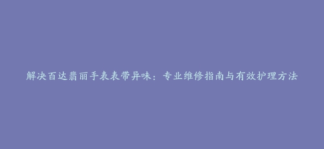 解决百达翡丽手表表带异味：专业维修指南与有效护理方法