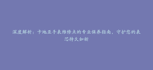 深度解析：卡地亚手表维修点的专业保养指南，守护您的表芯持久如新