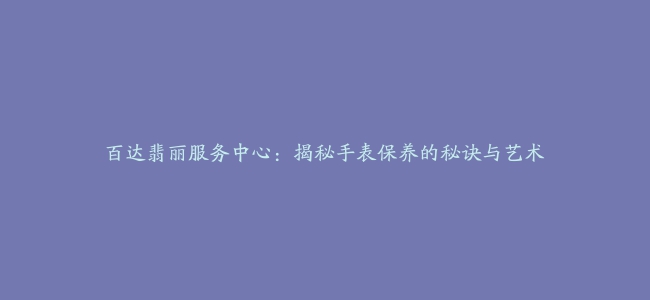 百达翡丽服务中心：揭秘手表保养的秘诀与艺术