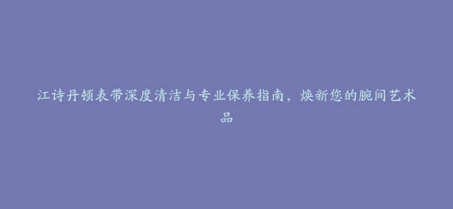 江诗丹顿表带深度清洁与专业保养指南，焕新您的腕间艺术品