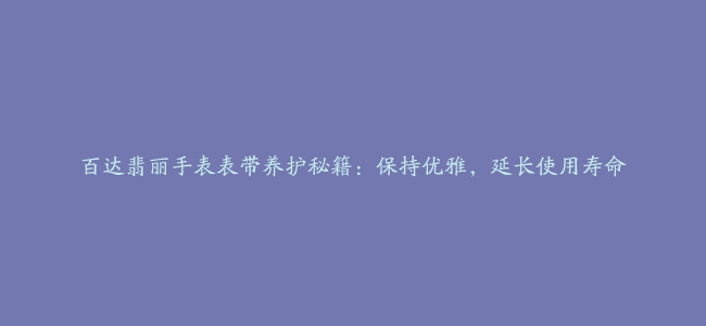 百达翡丽手表表带养护秘籍：保持优雅，延长使用寿命