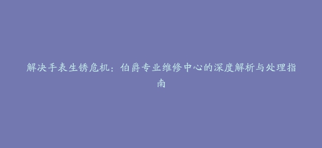 解决手表生锈危机：伯爵专业维修中心的深度解析与处理指南