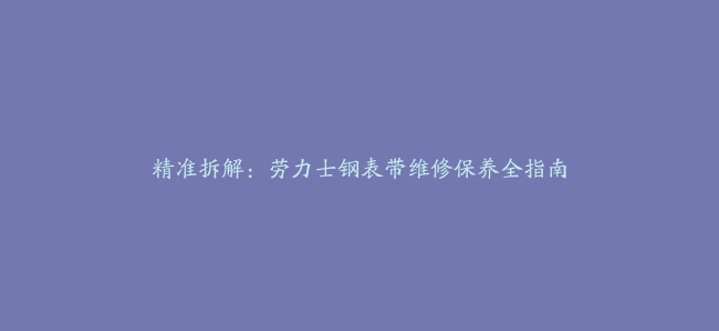 精准拆解：劳力士钢表带维修保养全指南