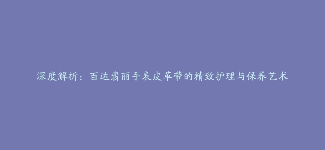 深度解析：百达翡丽手表皮革带的精致护理与保养艺术