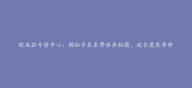 欧米茄专修中心：揭秘手表表带保养秘籍，延长爱表寿命