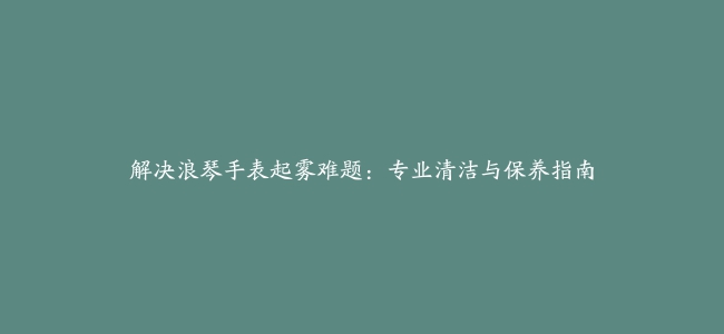 解决浪琴手表起雾难题：专业清洁与保养指南