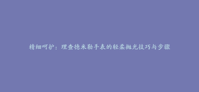 精细呵护：理查德米勒手表的轻柔抛光技巧与步骤