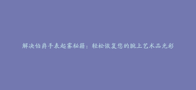 解决伯爵手表起雾秘籍：轻松恢复您的腕上艺术品光彩