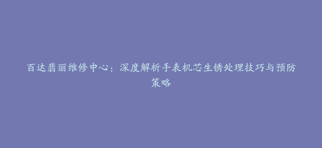 百达翡丽维修中心：深度解析手表机芯生锈处理技巧与预防策略