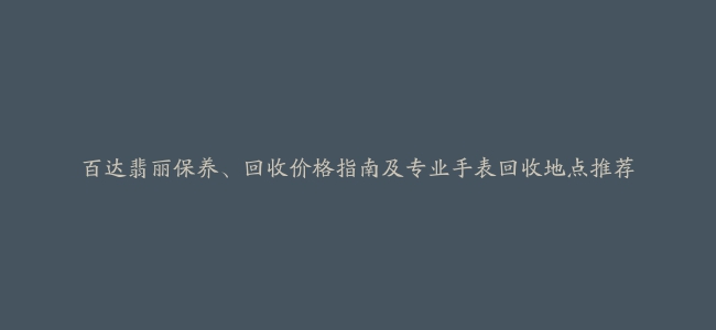 百达翡丽保养、回收价格指南及专业手表回收地点推荐