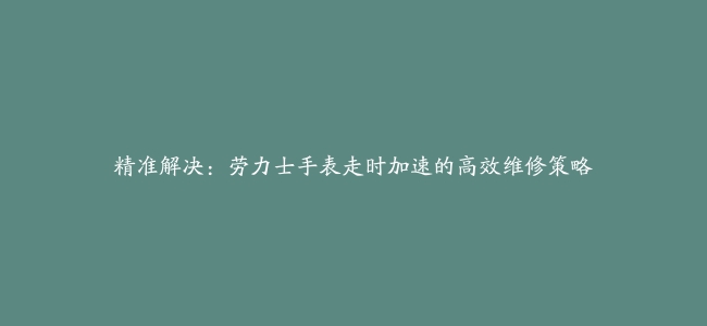 精准解决：劳力士手表走时加速的高效维修策略