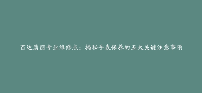 百达翡丽专业维修点：揭秘手表保养的五大关键注意事项