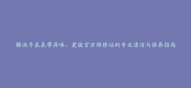 解决手表表带异味：爱彼官方维修站的专业清洁与保养指南