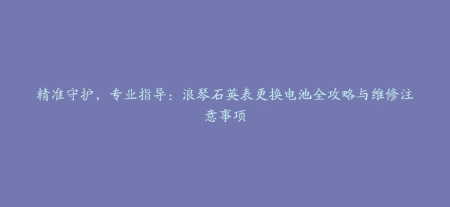 精准守护，专业指导：浪琴石英表更换电池全攻略与维修注意事项