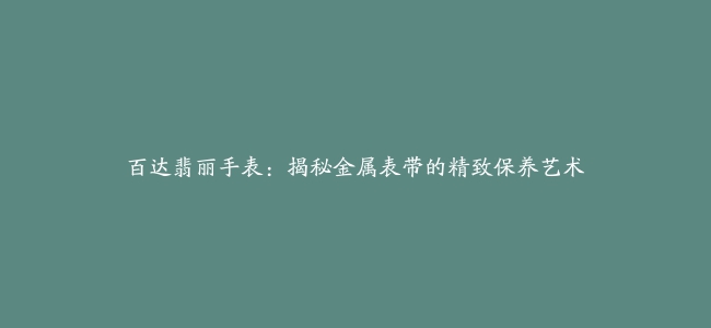 百达翡丽手表：揭秘金属表带的精致保养艺术