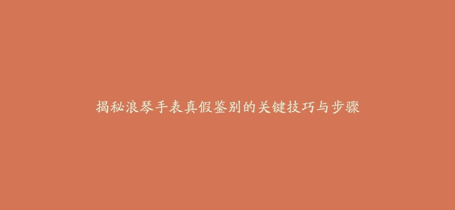 揭秘浪琴手表真假鉴别的关键技巧与步骤