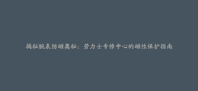 揭秘腕表防磁奥秘：劳力士专修中心的磁性保护指南