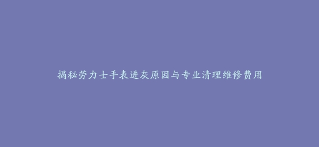 揭秘劳力士手表进灰原因与专业清理维修费用