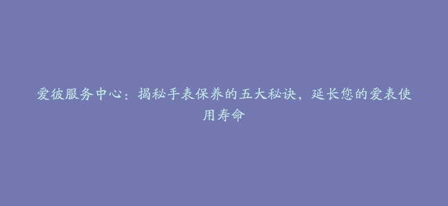 爱彼服务中心：揭秘手表保养的五大秘诀，延长您的爱表使用寿命