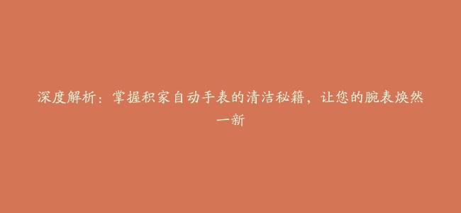 深度解析：掌握积家自动手表的清洁秘籍，让您的腕表焕然一新