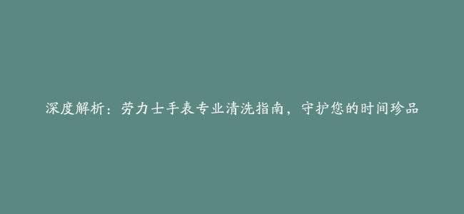 深度解析：劳力士手表专业清洗指南，守护您的时间珍品