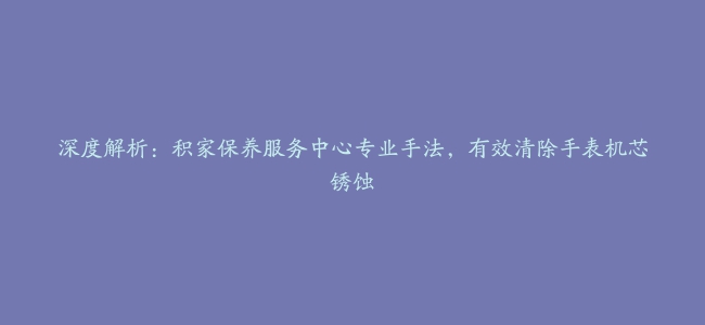 深度解析：积家保养服务中心专业手法，有效清除手表机芯锈蚀