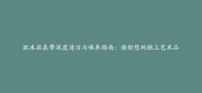 欧米茄表带深度清洁与保养指南：焕新您的腕上艺术品