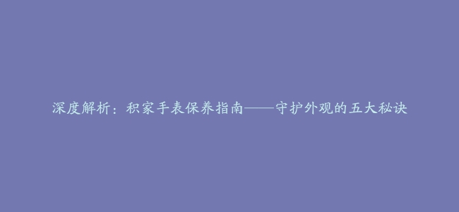 深度解析：积家手表保养指南——守护外观的五大秘诀