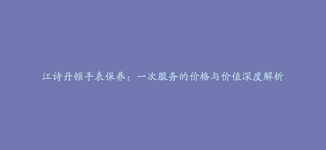 江诗丹顿手表保养：一次服务的价格与价值深度解析