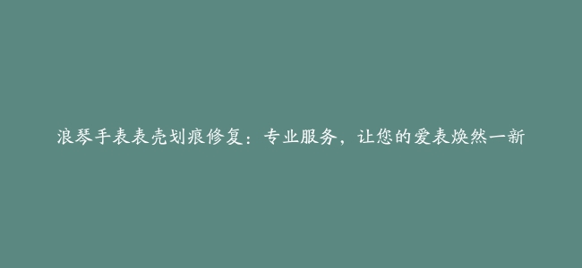 浪琴手表表壳划痕修复：专业服务，让您的爱表焕然一新