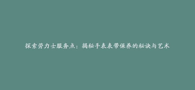 探索劳力士服务点：揭秘手表表带保养的秘诀与艺术