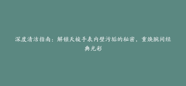 深度清洁指南：解锁天梭手表内壁污垢的秘密，重焕腕间经典光彩