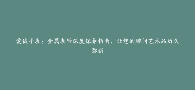 爱彼手表：金属表带深度保养指南，让您的腕间艺术品历久弥新