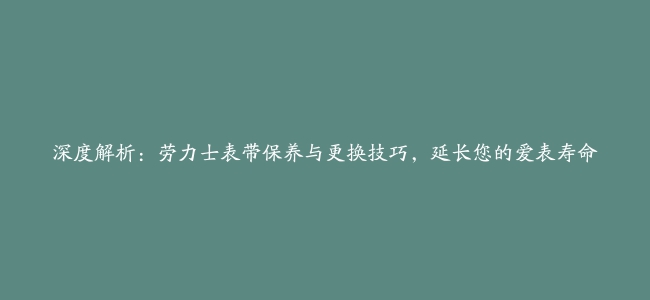 深度解析：劳力士表带保养与更换技巧，延长您的爱表寿命