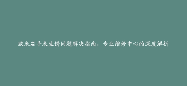 欧米茄手表生锈问题解决指南：专业维修中心的深度解析